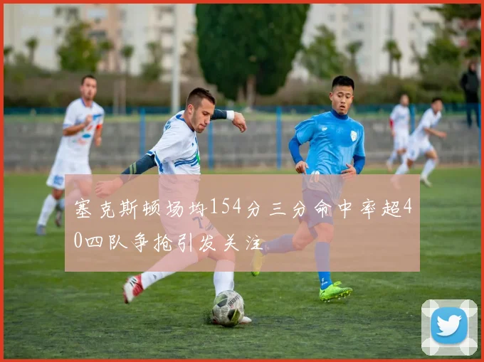 塞克斯顿场均154分三分命中率超40四队争抢引发关注