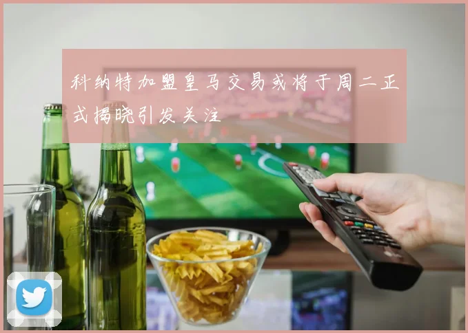 科纳特加盟皇马交易或将于周二正式揭晓引发关注