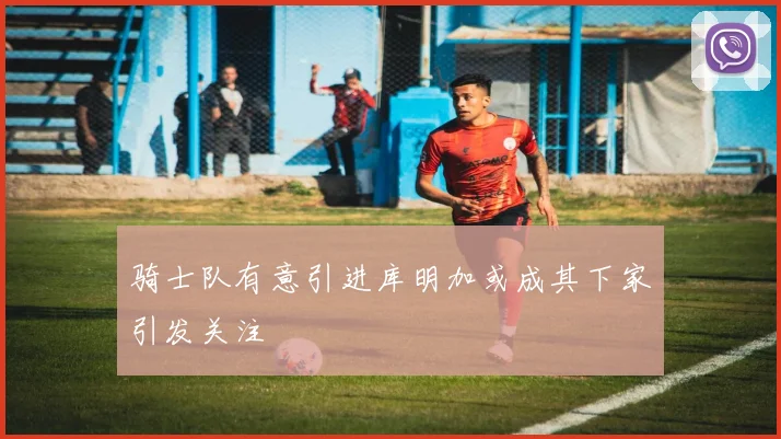 骑士队有意引进库明加或成其下家引发关注