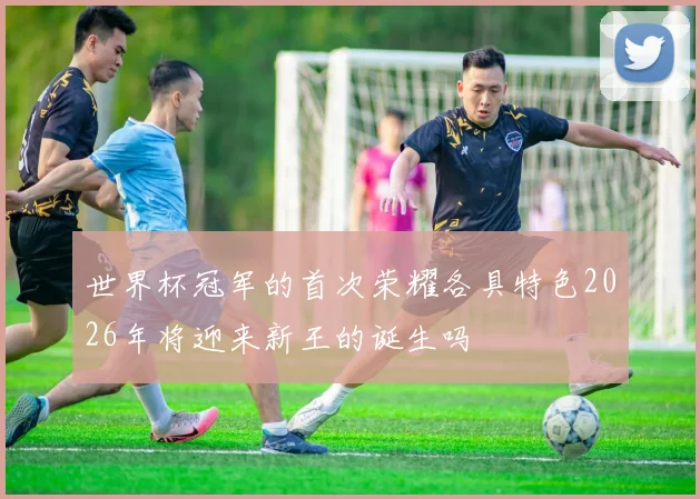 世界杯冠军的首次荣耀各具特色2026年将迎来新王的诞生吗