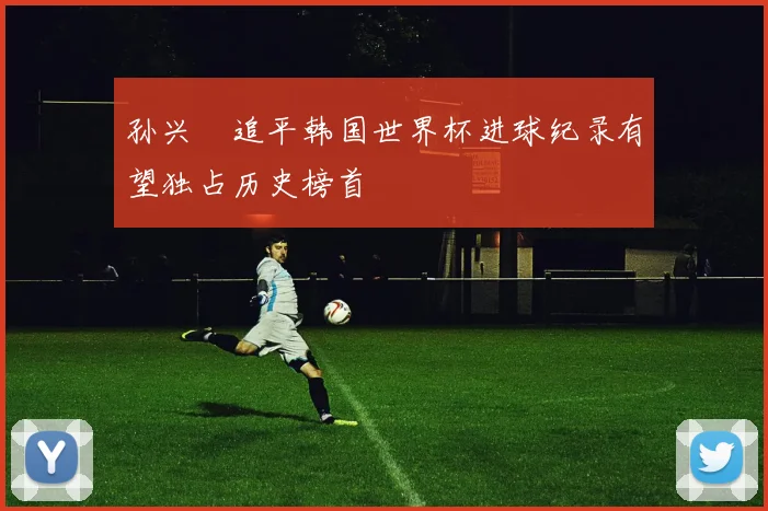 孙兴慜追平韩国世界杯进球纪录有望独占历史榜首