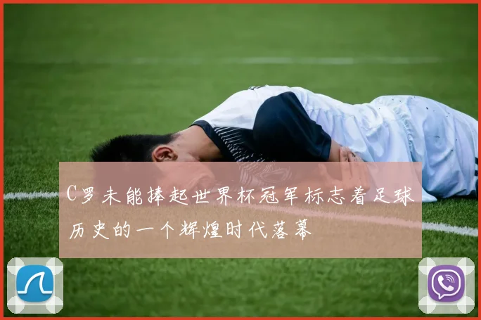C罗未能捧起世界杯冠军标志着足球历史的一个辉煌时代落幕