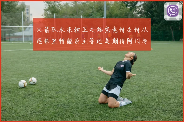 火箭队未来控卫之路究竟何去何从范弗里特能否主导还是期待阿门与谢泼德崛起