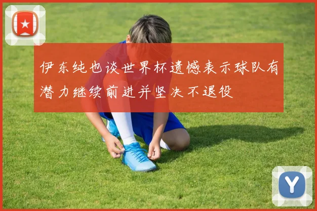 伊东纯也谈世界杯遗憾表示球队有潜力继续前进并坚决不退役