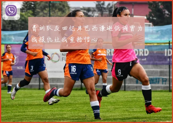 青训队友回忆库巴西谦逊低调曾为我报仇让我重拾信心